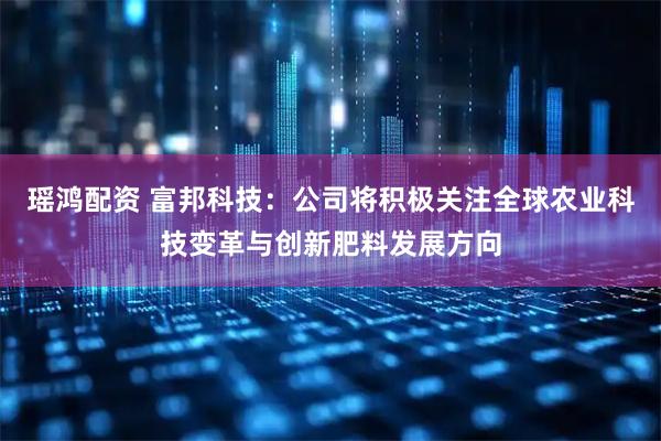 瑶鸿配资 富邦科技：公司将积极关注全球农业科技变革与创新肥料发展方向