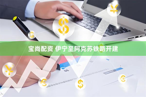宝尚配资 伊宁至阿克苏铁路开建