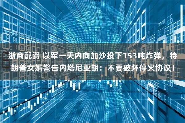 浙商配资 以军一天内向加沙投下153吨炸弹，特朗普女婿警告内塔尼亚胡：不要破坏停火协议！