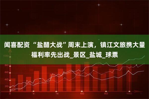 闻喜配资 “盐醋大战”周末上演，镇江文旅携大量福利率先出战_景区_盐城_球票