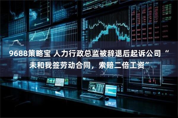 9688策略宝 人力行政总监被辞退后起诉公司 “未和我签劳动合同，索赔二倍工资”