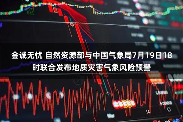 金诚无忧 自然资源部与中国气象局7月19日18时联合发布地质灾害气象风险预警