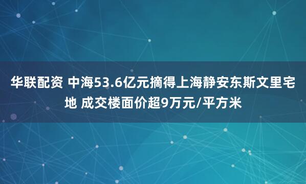 华联配资 中海53.6亿元摘得上海静安东斯文里宅地 成交楼面价超9万元/平方米