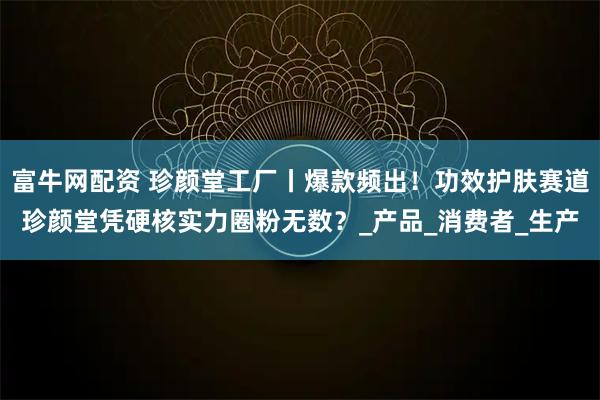 富牛网配资 珍颜堂工厂丨爆款频出！功效护肤赛道珍颜堂凭硬核实力圈粉无数？_产品_消费者_生产