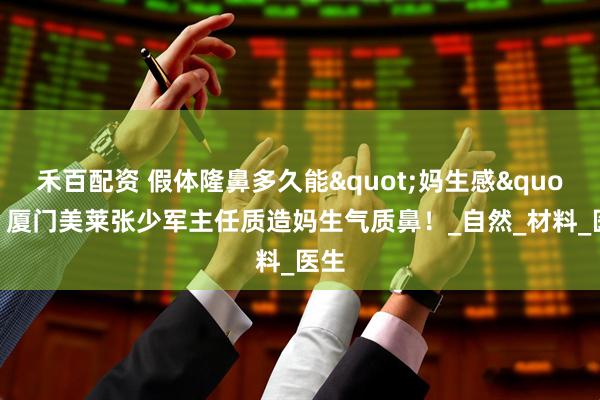 禾百配资 假体隆鼻多久能"妈生感"？厦门美莱张少军主任质造妈生气质鼻！_自然_材料_医生