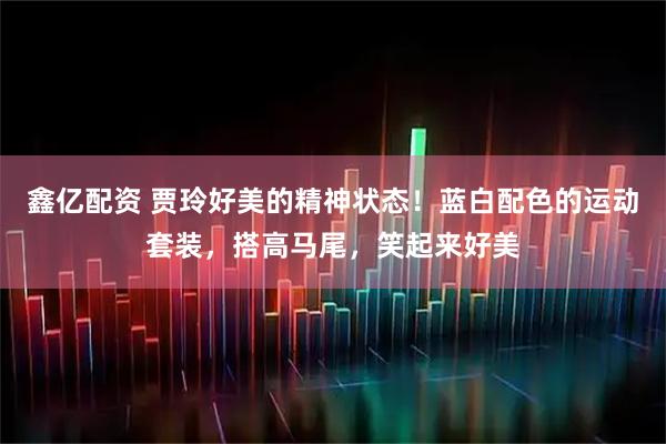 鑫亿配资 贾玲好美的精神状态！蓝白配色的运动套装，搭高马尾，笑起来好美