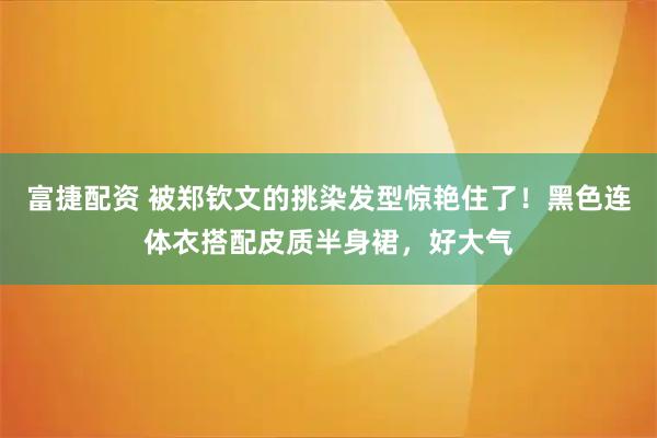 富捷配资 被郑钦文的挑染发型惊艳住了！黑色连体衣搭配皮质半身裙，好大气