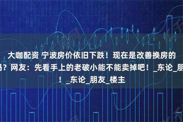 大咖配资 宁波房价依旧下跌！现在是改善换房的好机会吗？网友：先看手上的老破小能不能卖掉吧！_东论_朋友_楼主