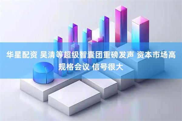 华星配资 吴清等超级智囊团重磅发声 资本市场高规格会议 信号很大