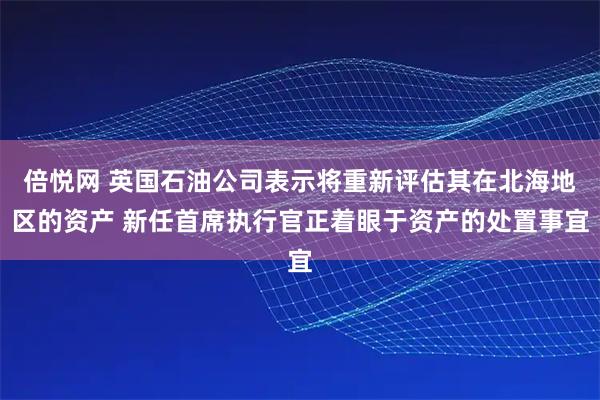 倍悦网 英国石油公司表示将重新评估其在北海地区的资产 新任首席执行官正着眼于资产的处置事宜