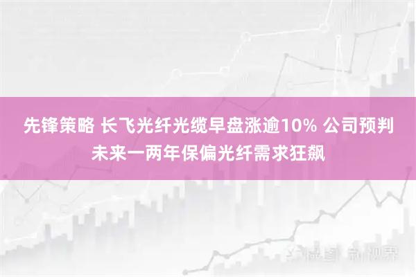 先锋策略 长飞光纤光缆早盘涨逾10% 公司预判未来一两年保偏光纤需求狂飙